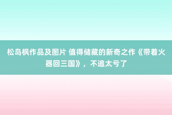 松岛枫作品及图片 值得储藏的新奇之作《带着火器回三国》，不追太亏了