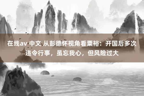 在线av 中文 从彭德怀视角看粟裕：开国后多次违令行事，虽忘我心，但风险过大