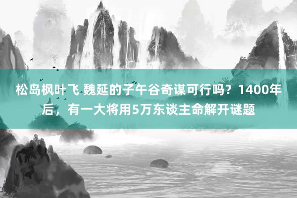 松岛枫叶飞 魏延的子午谷奇谋可行吗？1400年后，有一大将用5万东谈主命解开谜题