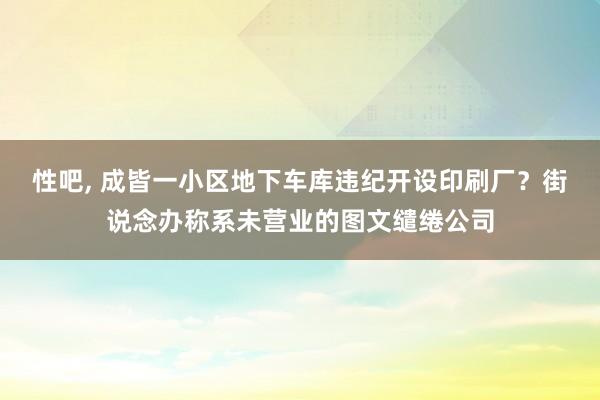 性吧， 成皆一小区地下车库违纪开设印刷厂？街说念办称系未营业的图文缱绻公司