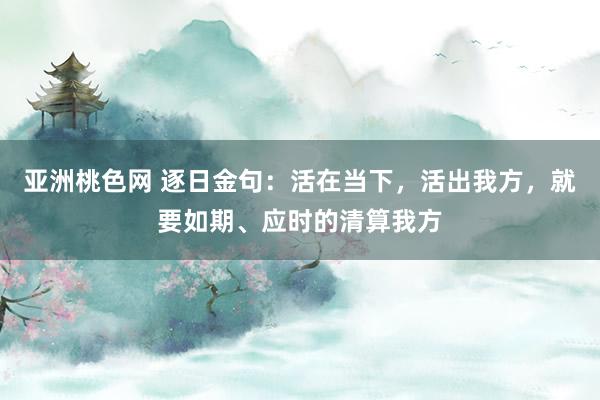 亚洲桃色网 逐日金句：活在当下，活出我方，就要如期、应时的清算我方