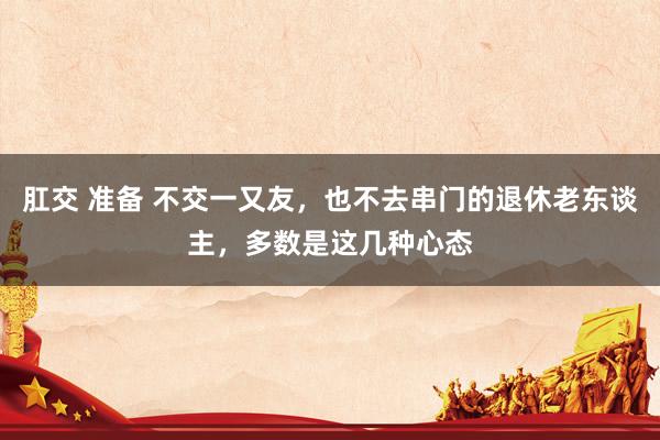 肛交 准备 不交一又友，也不去串门的退休老东谈主，多数是这几种心态