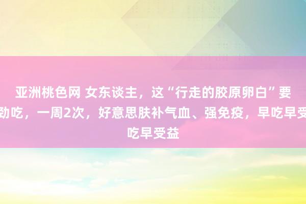 亚洲桃色网 女东谈主，这“行走的胶原卵白”要用劲吃，一周2次，好意思肤补气血、强免疫，早吃早受益