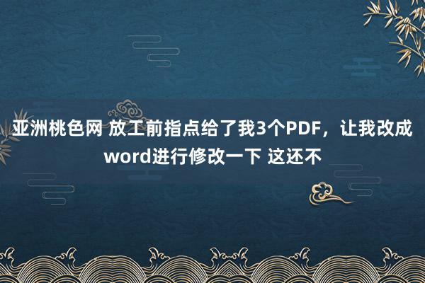 亚洲桃色网 放工前指点给了我3个PDF，让我改成word进行修改一下 这还不