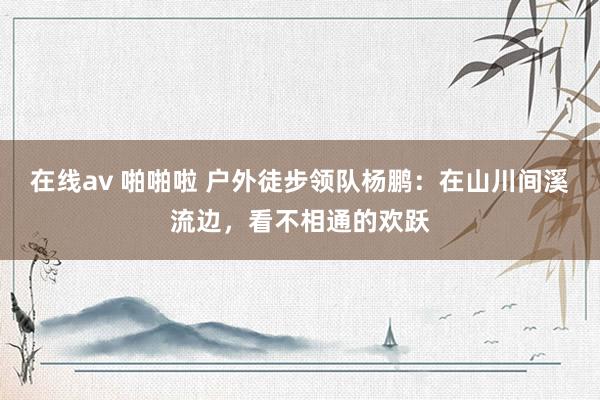 在线av 啪啪啦 户外徒步领队杨鹏：在山川间溪流边，看不相通的欢跃