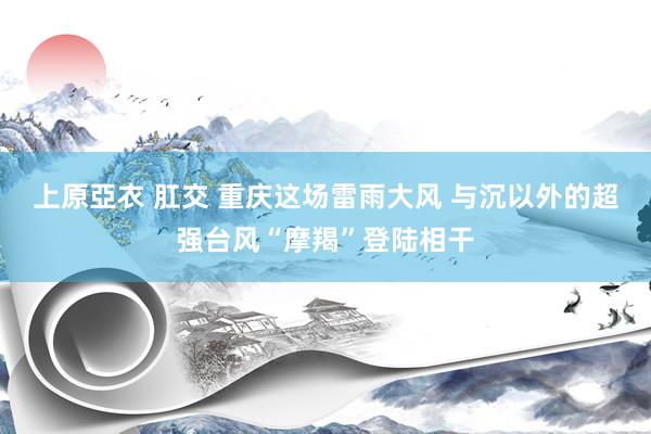 上原亞衣 肛交 重庆这场雷雨大风 与沉以外的超强台风“摩羯”登陆相干