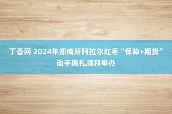 丁香网 2024年郑商所阿拉尔红枣“保障+期货”动手典礼顺利举办