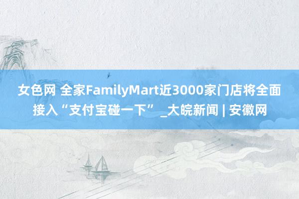 女色网 全家FamilyMart近3000家门店将全面接入“支付宝碰一下” _大皖新闻 | 安徽网