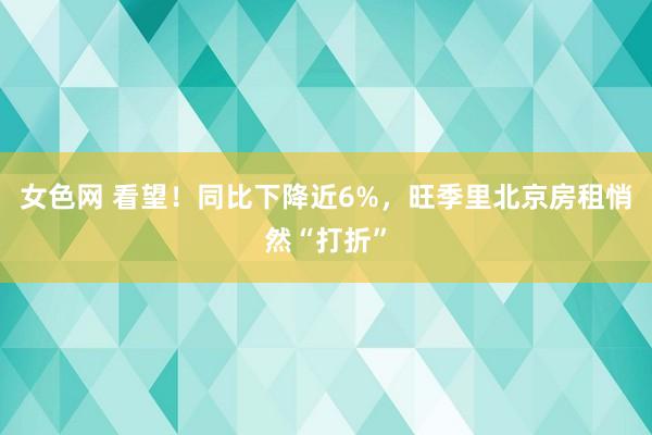 女色网 看望！同比下降近6%，旺季里北京房租悄然“打折”