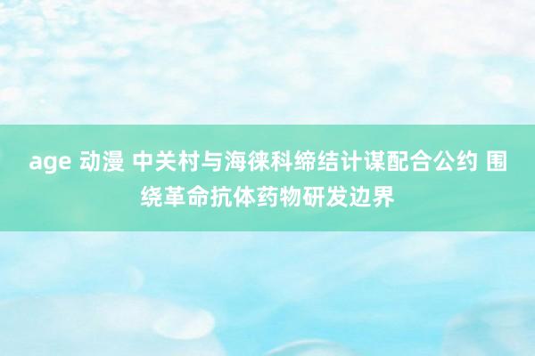 age 动漫 中关村与海徕科缔结计谋配合公约 围绕革命抗体药物研发边界