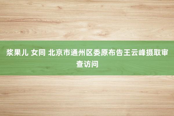 浆果儿 女同 北京市通州区委原布告王云峰摄取审查访问