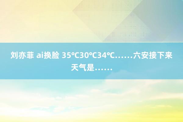 刘亦菲 ai换脸 35℃30℃34℃……六安接下来天气是……