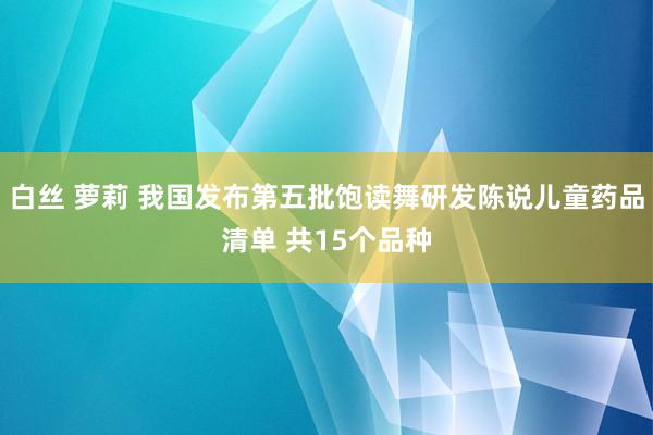 白丝 萝莉 我国发布第五批饱读舞研发陈说儿童药品清单 共15个品种