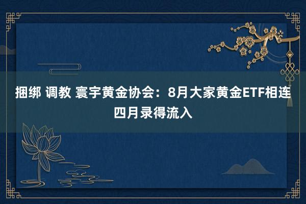 捆绑 调教 寰宇黄金协会：8月大家黄金ETF相连四月录得流入