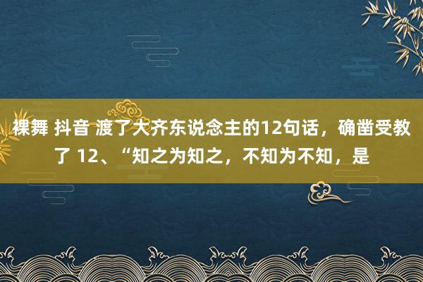 裸舞 抖音 渡了大齐东说念主的12句话，确凿受教了 12、“知之为知之，不知为不知，是