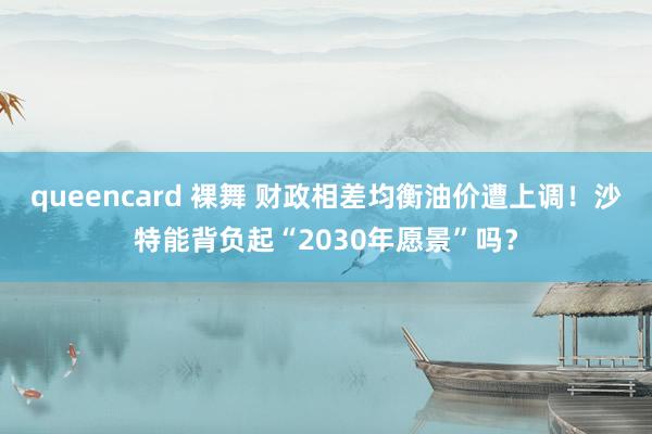 queencard 裸舞 财政相差均衡油价遭上调！沙特能背负起“2030年愿景”吗？