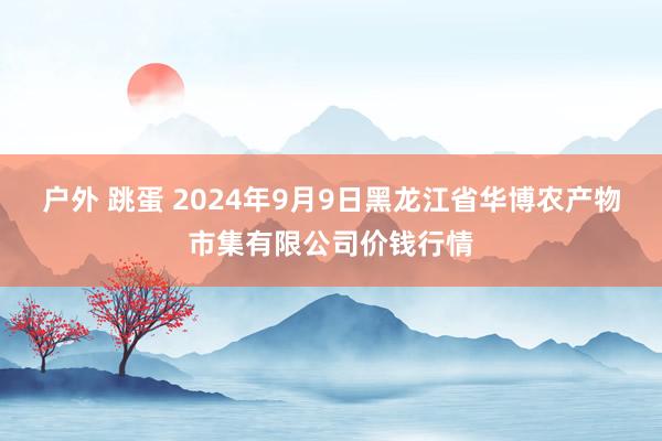 户外 跳蛋 2024年9月9日黑龙江省华博农产物市集有限公司价钱行情