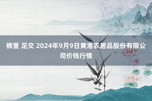 楠里 足交 2024年9月9日黄淮农居品股份有限公司价钱行情