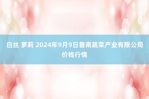 白丝 萝莉 2024年9月9日鲁南蔬菜产业有限公司价钱行情