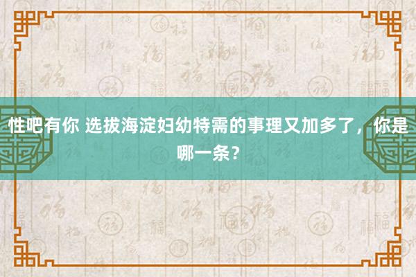 性吧有你 选拔海淀妇幼特需的事理又加多了，你是哪一条？