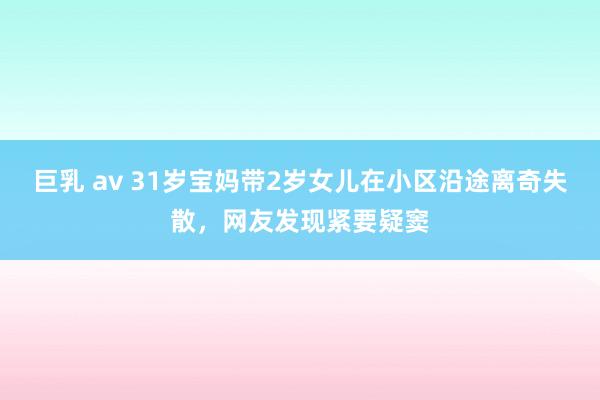 巨乳 av 31岁宝妈带2岁女儿在小区沿途离奇失散，网友发现紧要疑窦