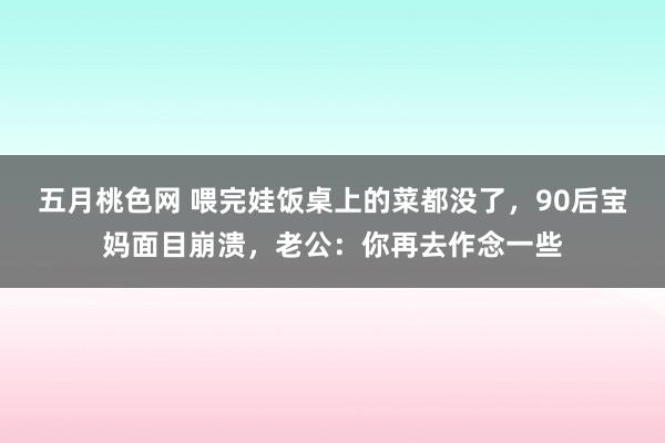 五月桃色网 喂完娃饭桌上的菜都没了，90后宝妈面目崩溃，老公：你再去作念一些