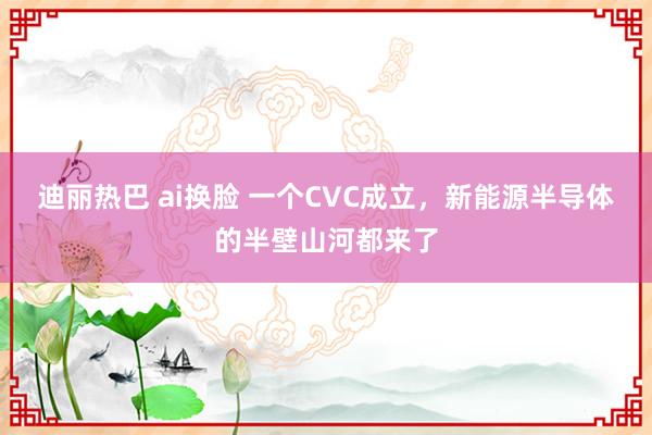 迪丽热巴 ai换脸 一个CVC成立，新能源半导体的半壁山河都来了