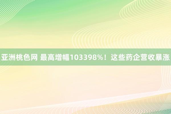 亚洲桃色网 最高增幅103398%！这些药企营收暴涨