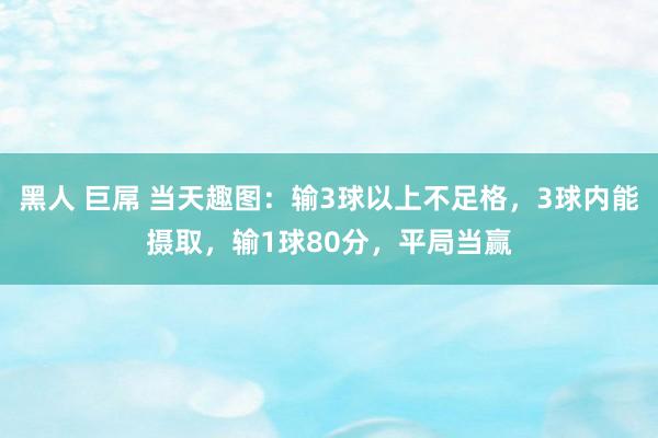 黑人 巨屌 当天趣图：输3球以上不足格，3球内能摄取，输1球80分，平局当赢