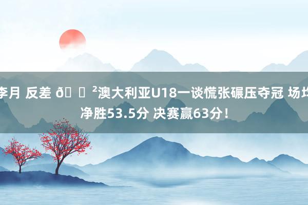 李月 反差 😲澳大利亚U18一谈慌张碾压夺冠 场均净胜53.5分 决赛赢63分！