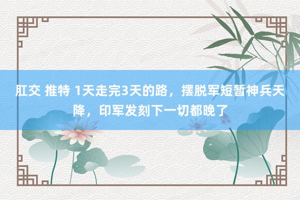 肛交 推特 1天走完3天的路，摆脱军短暂神兵天降，印军发刻下一切都晚了