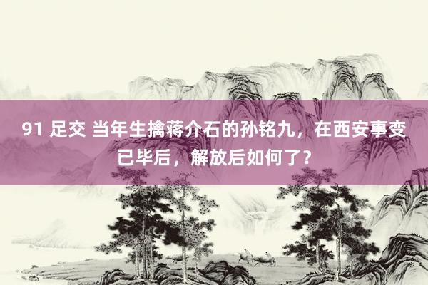 91 足交 当年生擒蒋介石的孙铭九，在西安事变已毕后，解放后如何了？