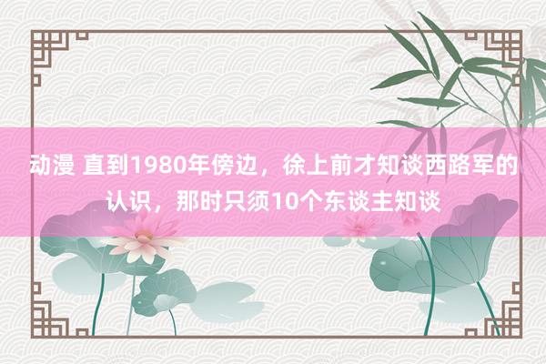 动漫 直到1980年傍边，徐上前才知谈西路军的认识，那时只须10个东谈主知谈