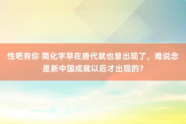 性吧有你 简化字早在唐代就也曾出现了，难说念是新中国成就以后才出现的？