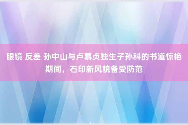 眼镜 反差 孙中山与卢慕贞独生子孙科的书道惊艳期间，石印新风貌备受防范