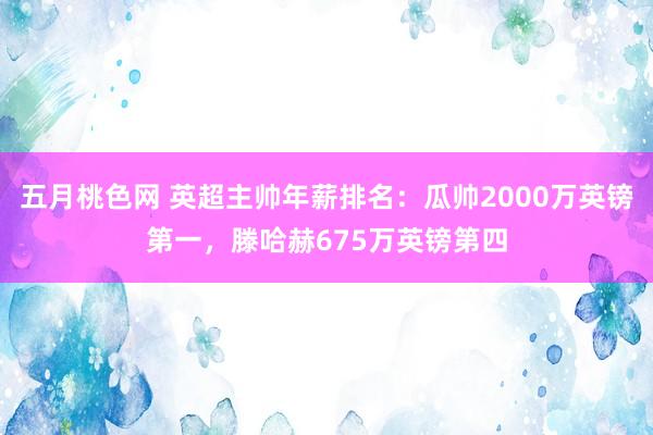 五月桃色网 英超主帅年薪排名：瓜帅2000万英镑第一，滕哈赫675万英镑第四