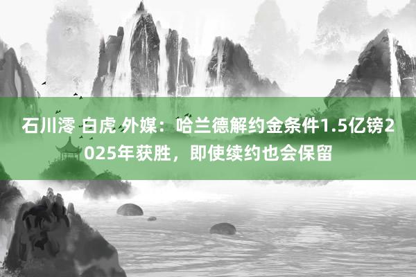 石川澪 白虎 外媒：哈兰德解约金条件1.5亿镑2025年获胜，即使续约也会保留