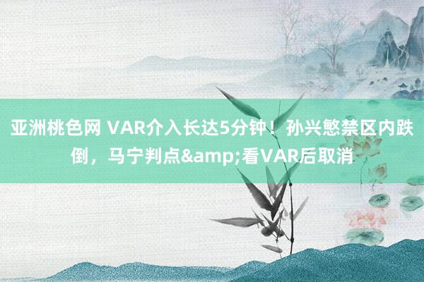 亚洲桃色网 VAR介入长达5分钟！孙兴慜禁区内跌倒，马宁判点&看VAR后取消