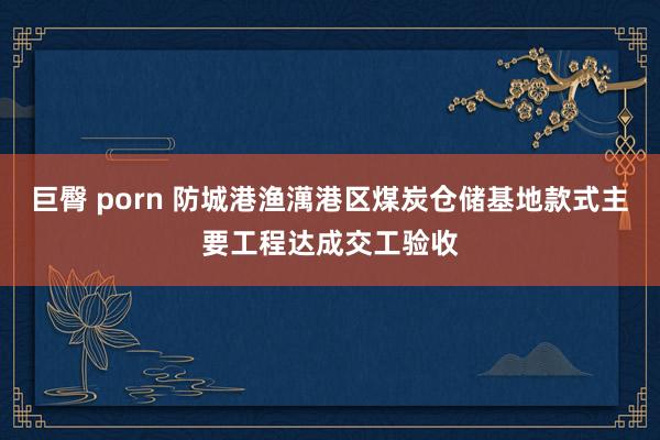 巨臀 porn 防城港渔澫港区煤炭仓储基地款式主要工程达成交工验收