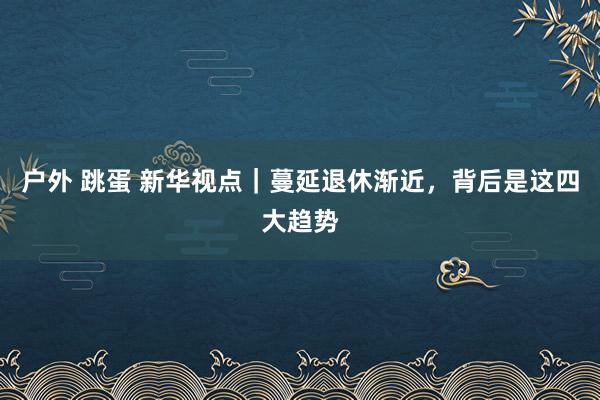 户外 跳蛋 新华视点｜蔓延退休渐近，背后是这四大趋势