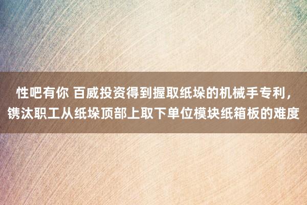 性吧有你 百威投资得到握取纸垛的机械手专利，镌汰职工从纸垛顶部上取下单位模块纸箱板的难度