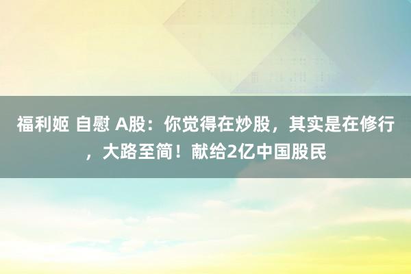 福利姬 自慰 A股：你觉得在炒股，其实是在修行，大路至简！献给2亿中国股民