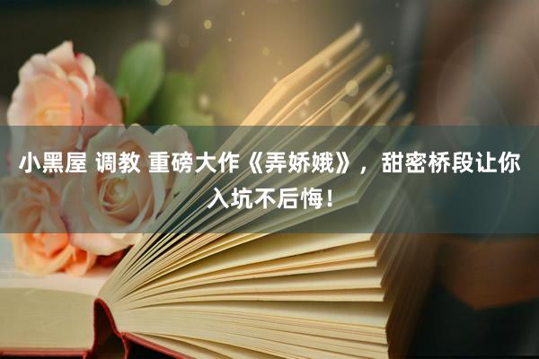 小黑屋 调教 重磅大作《弄娇娥》，甜密桥段让你入坑不后悔！