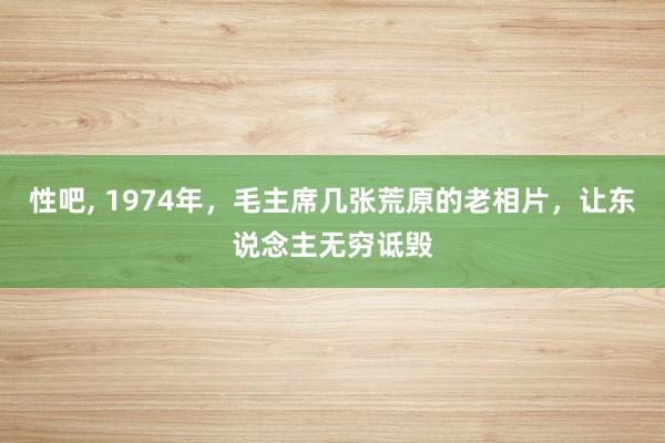 性吧， 1974年，毛主席几张荒原的老相片，让东说念主无穷诋毁