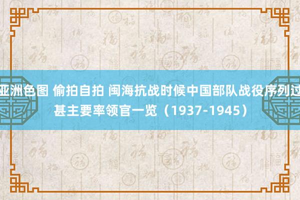 亚洲色图 偷拍自拍 闽海抗战时候中国部队战役序列过甚主要率领官一览（1937-1945）