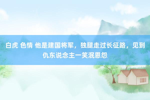 白虎 色情 他是建国将军，独腿走过长征路，见到仇东说念主一笑泯恩怨