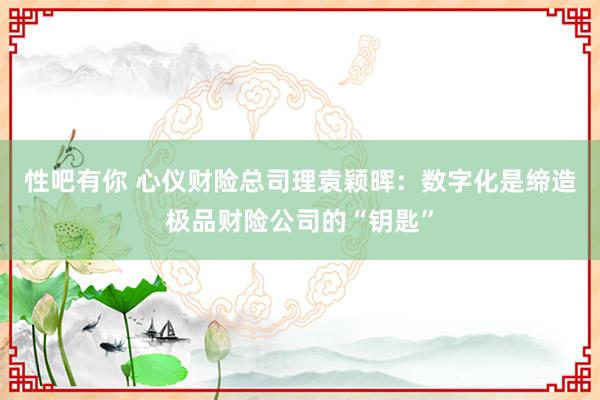 性吧有你 心仪财险总司理袁颖晖：数字化是缔造极品财险公司的“钥匙”