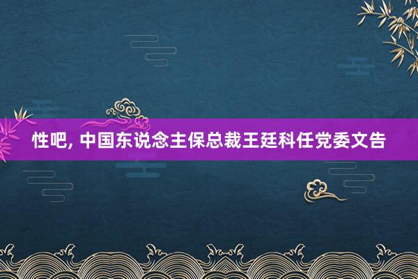 性吧， 中国东说念主保总裁王廷科任党委文告