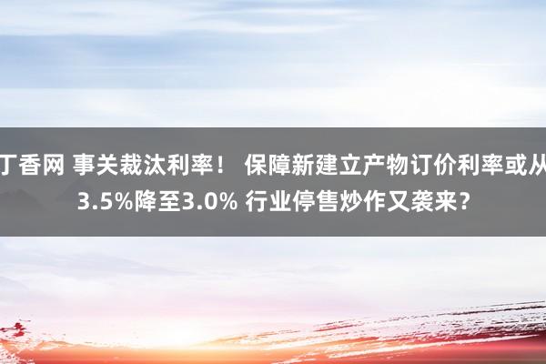 丁香网 事关裁汰利率！ 保障新建立产物订价利率或从3.5%降至3.0% 行业停售炒作又袭来？