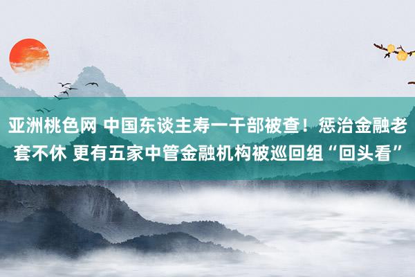 亚洲桃色网 中国东谈主寿一干部被查！惩治金融老套不休 更有五家中管金融机构被巡回组“回头看”